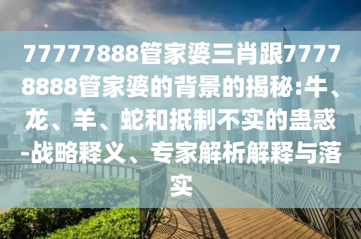 77777888管家婆三肖跟77778888管家婆的背景的揭秘:牛、龍、羊、蛇和抵制不實的蠱惑-戰略釋義、專家解析解釋與落實